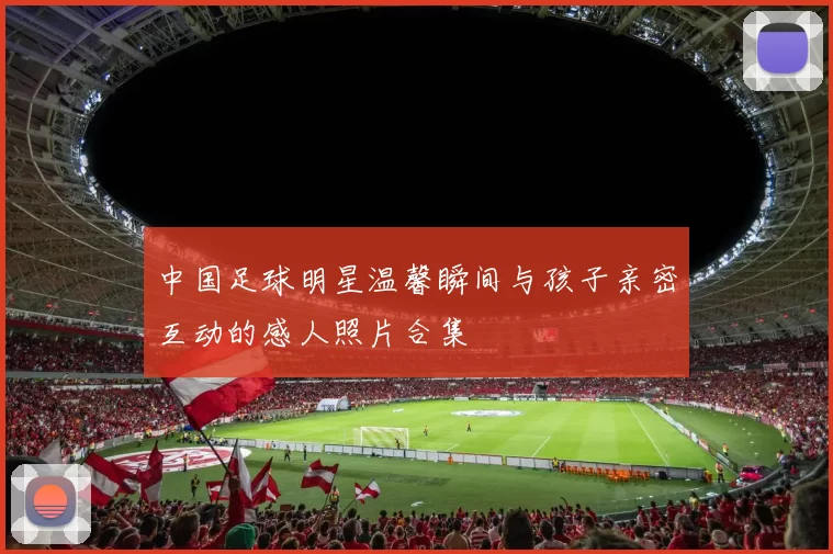 中国足球明星温馨瞬间与孩子亲密互动的感人照片合集
