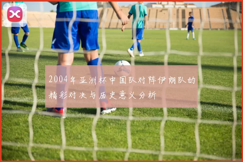 2004年亚洲杯中国队对阵伊朗队的精彩对决与历史意义分析