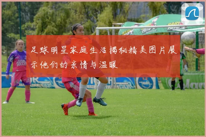 足球明星家庭生活揭秘精美图片展示他们的亲情与温暖