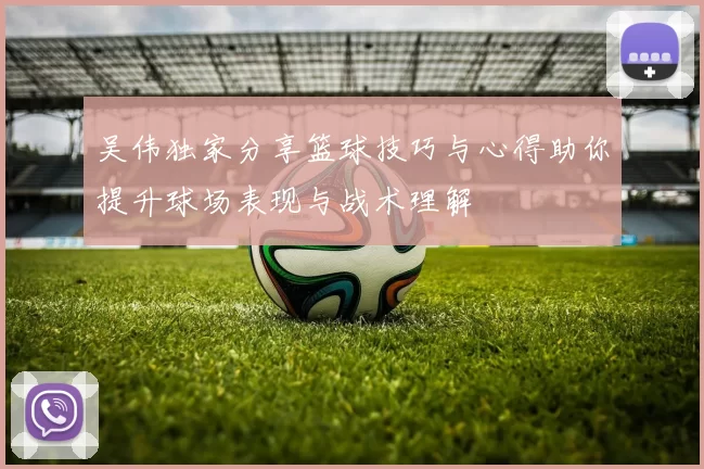 吴伟独家分享篮球技巧与心得助你提升球场表现与战术理解