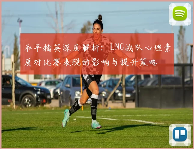 和平精英深度解析：LNG战队心理素质对比赛表现的影响与提升策略