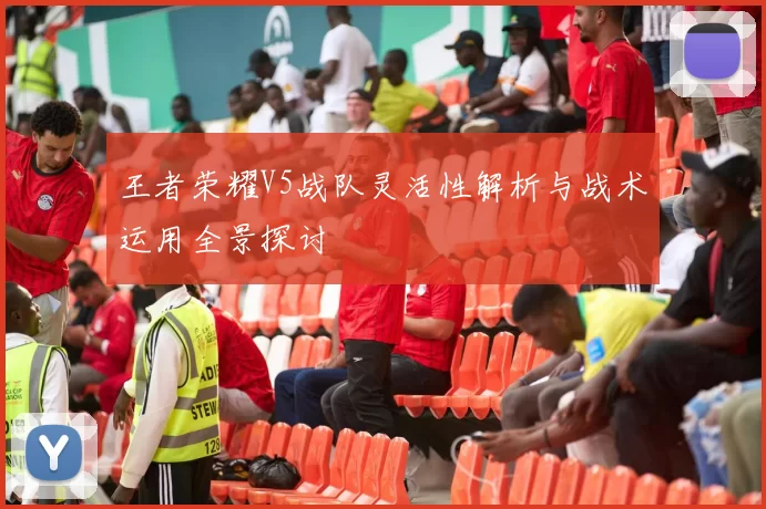 王者荣耀V5战队灵活性解析与战术运用全景探讨