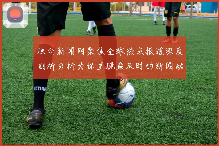 联合新闻网聚焦全球热点报道深度剖析分析为你呈现最及时的新闻动态