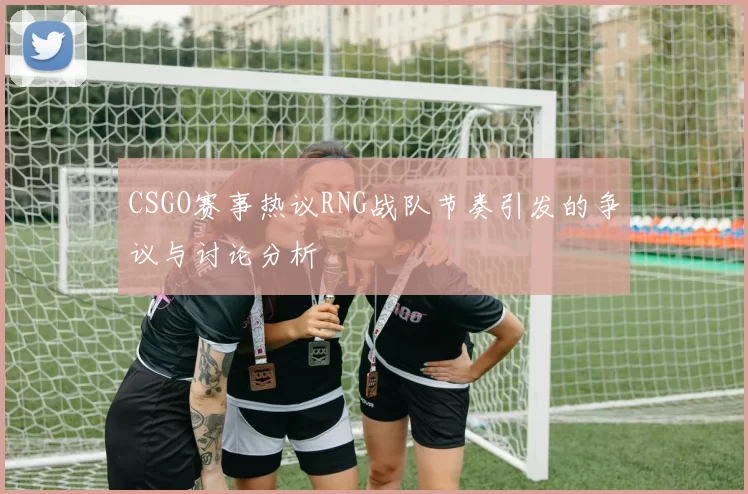 CSGO赛事热议RNG战队节奏引发的争议与讨论分析
