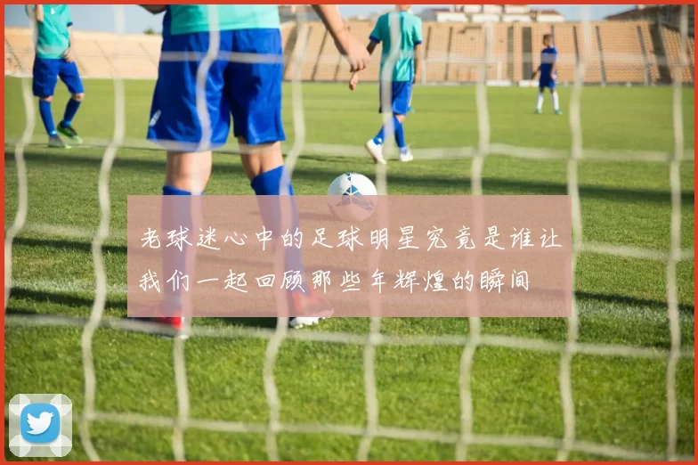 老球迷心中的足球明星究竟是谁让我们一起回顾那些年辉煌的瞬间