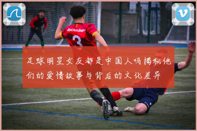 足球明星女友都是中国人吗揭秘他们的爱情故事与背后的文化差异