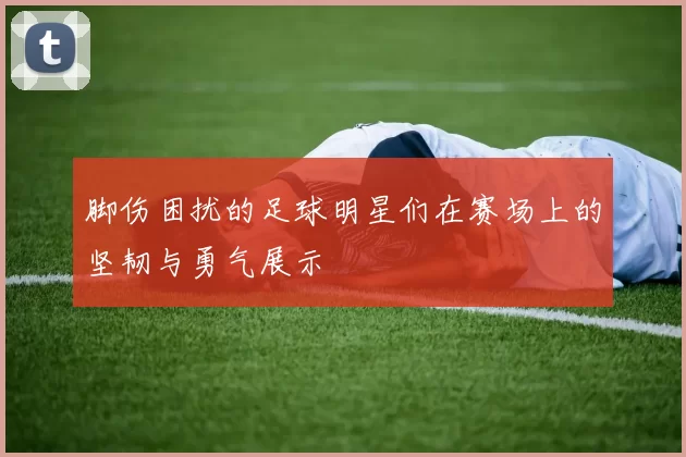 脚伤困扰的足球明星们在赛场上的坚韧与勇气展示